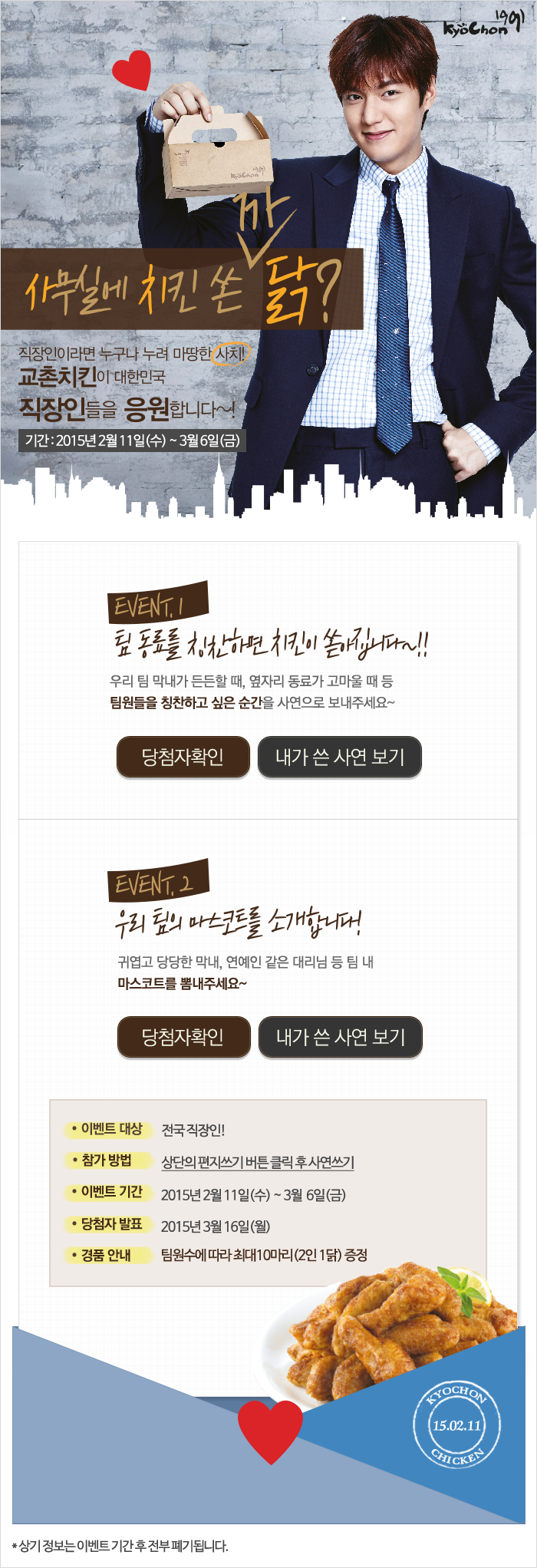 사무실에 치킨 쏜 까닭? 
직장인이라면 누구나 누려 마땅한 사치!
교촌치킨이 대한민국 직장인들을 응원합니다~!
참여기간 2015년 2월 11일(수) ~ 3월 6일까지(금)

EVENT.1 팀 동료를 칭찬하면 치킨이 쏟아집니다~!!
우리 팀 막내가 든든할 때, 옆자리 동료가 고마울 때 등 팀원들을 칭찬하고 싶은 순간을 사연으로 보내주세요~
당첨자 확인 내가 쓴 사연보기

EVENT.2 우리 팀의 마스코트를 소개합니다!
귀엽고 당당한 막내, 연예인 같은 대리님 등 팀 내 마스코드를 뽐내주세요~
당첨자 확인 내가 쓴 사연보기

이벤트 대상: 전국 직장인!
참가 방법: 상단의 편지쓰기 버튼 클릭 후 사연쓰기
이벤트 기간: 2015년 2월 11일(수) ~ 3월 6일(금)
당첨자 발표: 2015년 3월 16일(월)
경품 안내: 팀원수에 따라 최대10마리(2인 1닭) 증정

KYOCHON CHICKEN 15.02.11
상기정보는 이벤트 기간 후 전부 폐기됩니다.